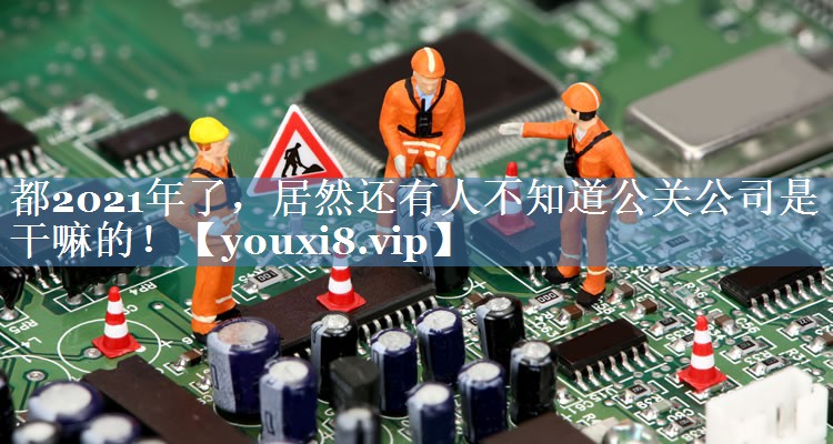 都2021年了，居然還有人不知道公關(guān)公司是干嘛的！