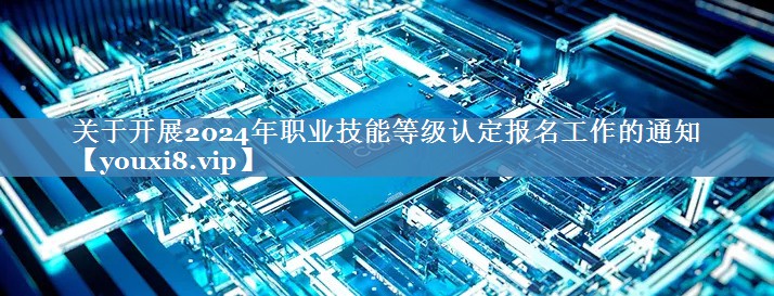 關(guān)于開展2024年職業(yè)技能等級認(rèn)定報名工作的通知