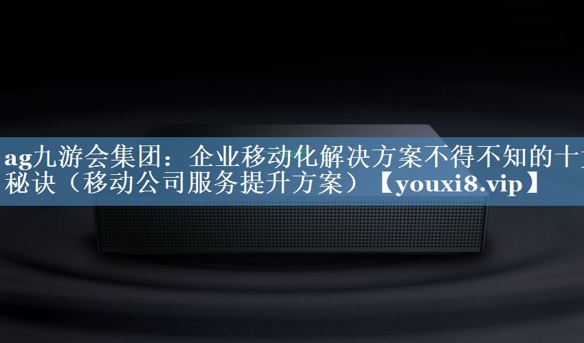企業(yè)移動化解決方案不得不知的十大秘訣（移動公司服務提升方案）