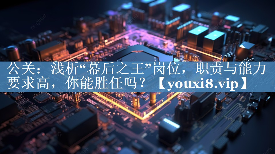 公關(guān)：淺析“幕后之王”崗位，職責與能力要求高，你能勝任嗎？