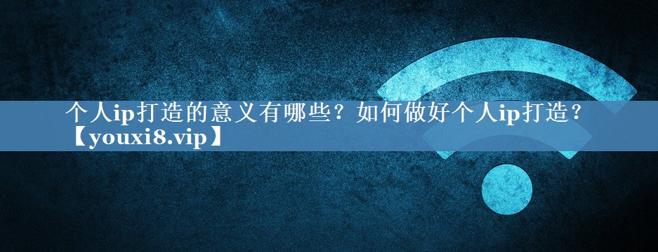 個人ip打造的意義有哪些？如何做好個人ip打造？