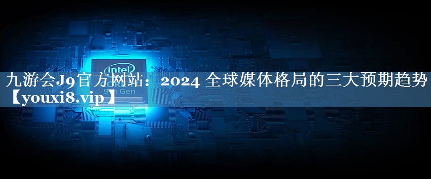 2024 全球媒體格局的三大預(yù)期趨勢(shì)
