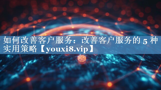 如何改善客戶服務(wù)：改善客戶服務(wù)的 5 種實(shí)用策略
