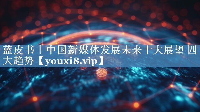 藍皮書丨中國新媒體發(fā)展未來十大展望 四大趨勢