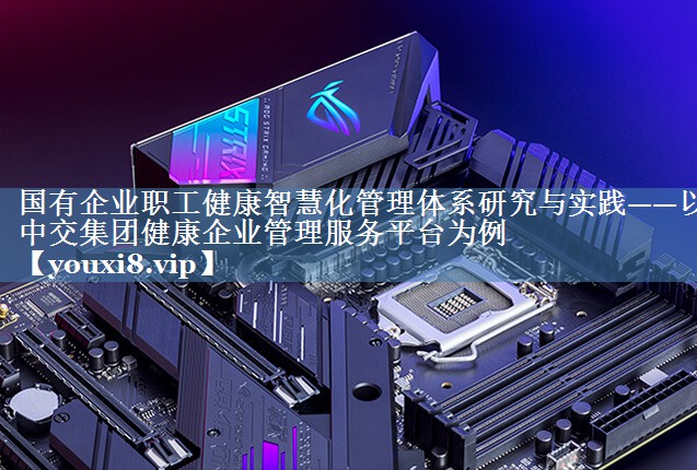 國有企業(yè)職工健康智慧化管理體系研究與實踐——以中交集團(tuán)健康企業(yè)管理服務(wù)平臺為例