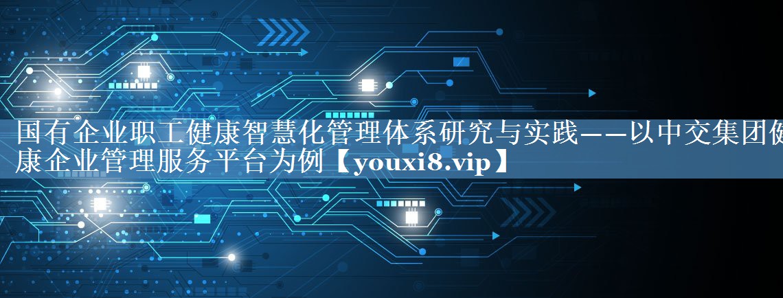 國有企業(yè)職工健康智慧化管理體系研究與實踐——以中交集團(tuán)健康企業(yè)管理服務(wù)平臺為例