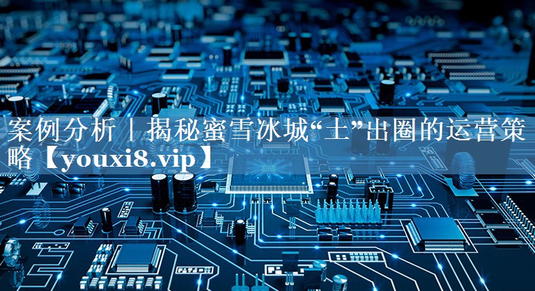 案例分析｜揭秘蜜雪冰城“土”出圈的運(yùn)營策略