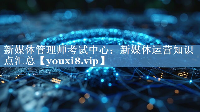 新媒體管理師考試中心：新媒體運(yùn)營(yíng)知識(shí)點(diǎn)匯總