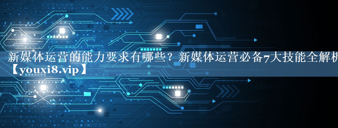 新媒體運(yùn)營(yíng)的能力要求有哪些？新媒體運(yùn)營(yíng)必備7大技能全解析