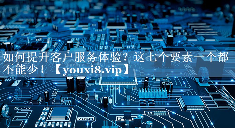 如何提升客戶服務(wù)體驗(yàn)？這七個(gè)要素一個(gè)都不能少！