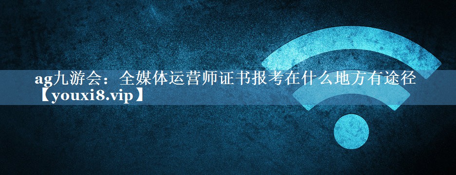 全媒體運營師證書報考在什么地方有途徑