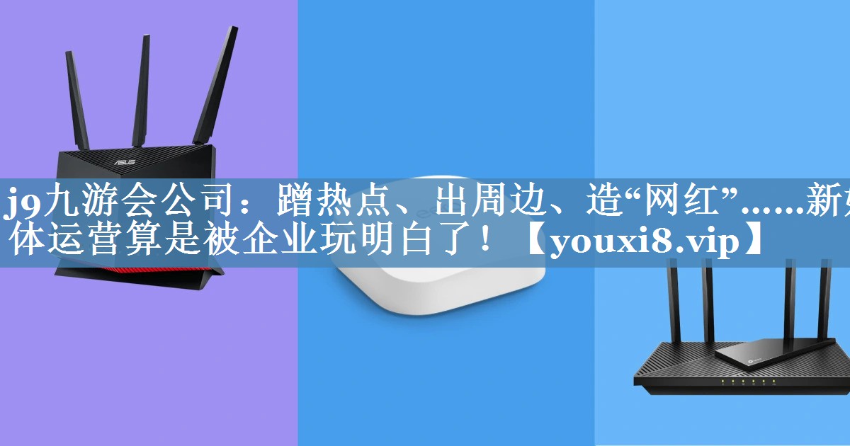 蹭熱點、出周邊、造“網(wǎng)紅”……新媒體運(yùn)營算是被企業(yè)玩明白了！